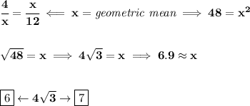 \bf \cfrac{4}{x}=\cfrac{x}{12}\impliedby x=\textit{geometric mean}\implies 48=x^2&#10;\\\\\\&#10;\sqrt{48}=x\implies 4\sqrt{3}=x\implies 6.9\approx x&#10;\\\\\\&#10;\boxed{6}\leftarrow 4\sqrt{3}\to \boxed{7}