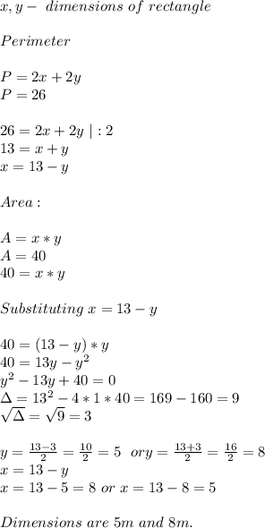 x,y-\ dimensions\ of\ rectangle\\\\\&#10;Perimeter\\\\&#10;P=2x+2y\\&#10;P=26\\\\&#10;26=2x+2y\ |:2\\&#10;13=x+y\\&#10;x=13-y\\\\\&#10;Area:\\\\&#10;A=x*y\\&#10;A=40\\&#10;40=x*y\\\\&#10;Substituting\ x=13-y\\\\&#10;40=(13-y)*y\\&#10;40=13y-y^2\\y^2-13y+40=0\\&#10;\Delta=13^2-4*1*40=169-160=9\\ \sqrt{\Delta}=\sqrt9=3\\\\&#10;y=\frac{13-3}{2}=\frac{10}{2}=5\ \  or y=\frac{13+3}{2}=\frac{16}{2}=8\\x=13-y\\x=13-5=8\ or\ x=13-8=5\\\\Dimensions\ are\ 5m\ and\ 8m.&#10;