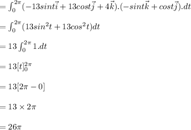 = \int^{2\pi }_0 (-13sint\vec{i} + 13cost\vec{j} +4\vec{k} ) . (-sint\vec{k} + cost\vec{j}).dt\\\\= \int^{2\pi }_0 (13sin^2t +13cos^2t)dt\\\\= 13\int^{2\pi }_0 1.dt \\\\=13 [{t}]^{2\pi }_0\\\\= 13 [ 2\pi -0] \\\\= 13\times2\pi \\\\=26\pi