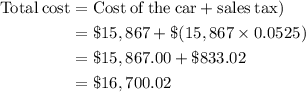 \begin{aligned} \rm{Total\: cost} &= \rm {Cost \:of\: the\: car + sales\: tax)\\&= \$ 15,867 + \$ (15,867\times 0.0525)\\&= \$ 15,867.00 + \$ 833.02\\&= \$ 16,700.02\end{aligned}