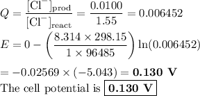 Q = \dfrac{\text{[Cl}^{-}]_{\text{prod}}}{\text{[Cl}^{-}]_{\text{react}}} = \dfrac{0.0100}{1.55} =0.006452\\\\E = 0 - \left (\dfrac{8.314 \times 298.15 }{1 \times 96485}\right ) \ln(0.006452)\\\\= -0.02569 \times (-5.043) = \textbf{0.130 V}\\\text{The cell potential is }\boxed{\textbf{0.130 V}}