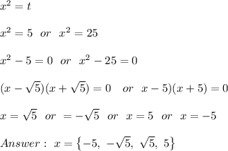 x^{2}=t \\ \\x^{2}=5 \ \ or \ \ x^2 = 25\\\\x^{2}-5=0 \ \ or \ \ x^2 - 25=0\\\\  (x-\sqrt{5}) (x+\sqrt{5})=0 \ \ \ or   \ \ \(x-5)(x+5)=0 \\\\x=\sqrt{5}\ \ or \ \x= -\sqrt{5}\ \ or \ \ x=5 \ \ or \ \ x=-5 \\\\Answer : \ x=\left \{ -5,\ -\sqrt{5},\ \sqrt{5}, \  5 \right \}