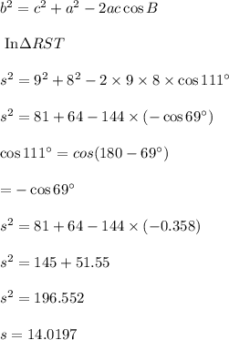 b^2=c^2 +a^2-2 a c \cos B\\\\ \text{ In} \Delta RST\\\\s^2=9^2+8^2-2\times 9 \times 8 \times \cos111^{\circ} \\\\s^2=81 +64 -144 \times (-\cos 69^{\circ})\\\\\cos111^{\circ}=cos (180-69^{\circ})\\\\=-\cos 69^{\circ}\\\\s^2=81 +64 -144 \times(- 0.358)\\\\s^2=145+51.55\\\\s^2=196.552\\\\s=14.0197