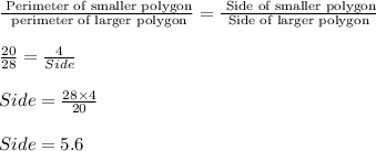 \frac{\text{ Perimeter of smaller polygon}}{\text{ perimeter of larger polygon}}=\frac{\text{ Side of smaller polygon}}{\text{ Side of larger polygon }}\\\\\frac{20}{28}=\frac{4}{Side}\\\\Side=\frac{28\times 4}{20}\\\\Side=5.6