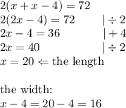 2(x+x-4)=72 \\&#10;2(2x-4)=72 \ \ \ \ \ \ \ |\div 2 \\&#10;2x-4=36 \ \ \ \  \ \ \ \ \ \ \ |+4 \\&#10;2x=40 \ \ \ \ \ \ \ \ \ \ \ \ \ \ \ \  |\div 2 \\&#10;x=20 \Leftarrow \hbox{the length} \\ \\ \hbox{the width:} \\&#10;x-4=20-4=16