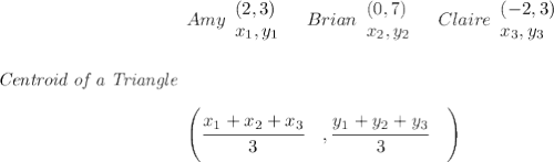 \bf \textit{Centroid of a Triangle}&#10;\begin{array}{llll}&#10;Amy&#10;\begin{array}{llll}&#10;(2,3)\\&#10;x_1,y_1&#10;\end{array}\quad Brian&#10;\begin{array}{llll}&#10;(0,7)\\&#10;x_2,y_2&#10;\end{array}\quad Claire&#10;\begin{array}{llll}&#10;(-2,3)\\&#10;x_3,y_3&#10;\end{array}\\ \quad \\\\\\&#10;\left(\cfrac{x_1+x_2+x_3}{3}\quad ,\cfrac{y_1+y_2+y_3}{3}\quad \right)&#10;\end{array} &#10;