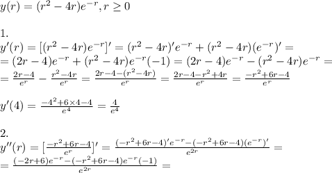 y(r)=(r^2-4r)e^{-r},r \geq 0&#10;\\&#10;\\1.&#10;\\y'(r)=[(r^2-4r)e^{-r}]'=(r^2-4r)'e^{-r}+(r^2-4r)(e^{-r})'=&#10;\\=(2r-4)e^{-r}+(r^2-4r)e^{-r}(-1)=(2r-4)e^{-r}-(r^2-4r)e^{-r}=&#10;\\= \frac{2r-4}{e^r} - \frac{r^2-4r}{e^r}= \frac{2r-4-(r^2-4r)}{e^r}= \frac{2r-4-r^2+4r}{e^r}=   \frac{-r^2+6r-4}{e^r}&#10;\\&#10;\\y'(4)=\frac{-4^2+6\times 4-4}{e^4}= \frac{4}{e^4} &#10;\\&#10;\\2.&#10;\\y''(r)=[\frac{-r^2+6r-4}{e^r}]'=\frac{(-r^2+6r-4)'e^{-r}-(-r^2+6r-4)(e^{-r})'}{e^{2r}}=&#10;\\=\frac{(-2r+6)e^{-r}-(-r^2+6r-4)e^{-r}(-1)}{e^{2r}}=&#10;