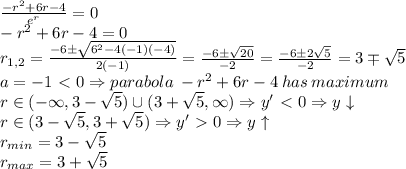 \frac{-r^2+6r-4}{e^r}=0&#10;\\-r^2+6r-4=0&#10;\\r_{1,2}= \frac{-6 \pm \sqrt{6^2-4(-1)(-4)} }{2(-1)}=\frac{-6 \pm \sqrt{20} }{-2}= \frac{-6 \pm 2\sqrt{5} }{-2}=  3\mp  \sqrt{5}  &#10;\\ a=-1\ \textless \ 0 \Rightarrow parabola \:  -r^2+6r-4 \: has \: maximum&#10;\\r \in(-\infty,3- \sqrt{5}) \cup(3+ \sqrt{5} ,\infty) \Rightarrow y'\ \textless \ 0 \Rightarrow y \downarrow&#10;\\r \in(3- \sqrt{5},3+ \sqrt{5}) \Rightarrow y'\ \textgreater \ 0 \Rightarrow y \uparrow&#10;\\r_{min}=3- \sqrt{5}&#10;\\r_{max}=3+\sqrt{5}