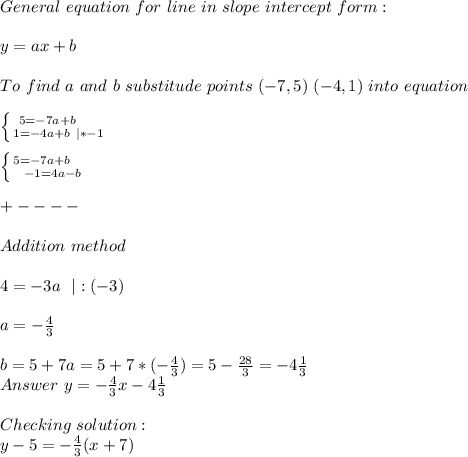 General\ equation\ for\ line\ in\ slope\ intercept\ form:\\\\y=ax+b\\\\To\ find\ a\ and\ b\ substitude\ points\ (-7,5)\ (-4,1)\ into\ equation\\\\ &#10;\left \{ {{5=-7a+b}\ \ \ \ \atop {1=-4a+b\ |*-1}} \right.\\\\ \left \{ {{5=-7a+b}\ \ \ \ \atop {-1=4a-b}} \right.\\\\&#10;+----\\\\Addition\ method\\\\&#10;4=-3a\ \ |:(-3)\\\\&#10;a=-\frac{4}{3}\\\\&#10;b=5+7a=5+7*(-\frac{4}{3})=5-\frac{28}{3}=-4\frac{1}{3}\\\&#10;Answer\ y=-\frac{4}{3}x-4\frac{1}{3}\\\\&#10;Checking\ solution:\\&#10;y-5=-\frac{4}{3}(x+7)&#10;