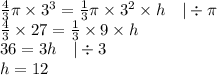 \frac{4}{3} \pi \times 3^3=\frac{1}{3} \pi \times 3^2 \times h \ \ \ |\div \pi \\&#10;\frac{4}{3} \times 27=\frac{1}{3} \times 9 \times h \\&#10;36=3h \ \ \ |\div 3 \\&#10;h=12