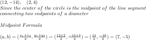 (12,-14) , \ \ \ (2,4)\\Since \ the \ center \ of \ the \ circle \ is \ the \ midpoint \ of \ the \ line \ segment \\ connecting \ two \ endpoints \ of \ a \ diameter \\\\Midpoint \ Formula \\\\(a,b)=(\frac{x_{1}+x_{2}}{2},\frac{y_{1}+y_{2}}{2})=(\frac{12+2}{2},\frac{-14+4}{2})=(\frac{14}{2},\frac{-10}{2})=(7,-5)