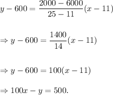 y-600=\dfrac{2000-6000}{25-11}(x-11)\\\\\\\Rightarrow y-600=\dfrac{1400}{14}(x-11)\\\\\\\Rightarrow y-600=100(x-11)\\\\\Rightarrow 100x-y=500.