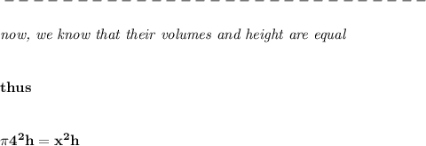 \bf -----------------------------\\\\&#10;\textit{now, we know that their volumes and height are equal}&#10;\\\\\\&#10;thus&#10;\\\\\\&#10;\pi 4^2 h=x^2h