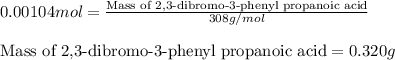 0.00104mol=\frac{\text{Mass of 2,3-dibromo-3-phenyl propanoic acid}}{308g/mol}\\\\\text{Mass of 2,3-dibromo-3-phenyl propanoic acid}=0.320g