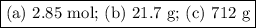 \boxed{\text{(a) 2.85 mol; (b) 21.7 g; (c) 712 g}}