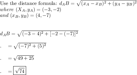 \text{Use the distance formula: }d_AB=\sqrt{(x_A-x_B)^2+(y_A-y_B)^2}\\where\ (X_A, y_A)=(-3, -2)\\and\ (x_B,y_B)=(4, -7)\\\\\\d_AB=\sqrt{(-3-4)^2+[-2-(-7)]^2}\\\\.\quad =\sqrt{(-7)^2+(5)^2}\\\\.\quad =\sqrt{49+25}\\\\.\quad =\boxed{\sqrt{74}}