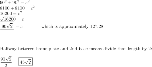 90^2+90^2=c^2\\8100+8100=c^2\\16200=c^2\\\sqrt{16200}=c\\\boxed{90\sqrt2}=c\qquad \qquad \text{which is approximately 127.28}\\\\\\\\\text{Halfway between home plate and 2nd base means divide that length by 2:}\\\\\dfrac{90\sqrt2}{2}=\boxed{45\sqrt2}