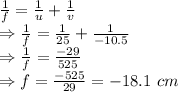 \frac{1}{f}=\frac{1}{u}+\frac{1}{v}\\\Rightarrow \frac{1}{f}=\frac{1}{25}+\frac{1}{-10.5}\\\Rightarrow \frac{1}{f}=\frac{-29}{525}\\\Rightarrow f=\frac{-525}{29}=-18.1\ cm
