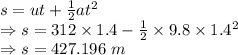 s=ut+\frac{1}{2}at^2\\\Rightarrow s=312\times 1.4-\frac{1}{2}\times 9.8\times 1.4^2\\\Rightarrow s=427.196\ m