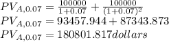 PV_{A,0.07}=\frac{100000}{1+0.07}+\frac{100000}{(1+0.07)^{2}}\\PV_{A,0.07}=93457.944+87343.873\\PV_{A,0.07}=180801.817dollars