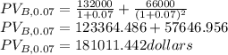 PV_{B,0.07}=\frac{132000}{1+0.07}+\frac{66000}{(1+0.07)^{2}}\\PV_{B,0.07}=123364.486+57646.956\\PV_{B,0.07}=181011.442dollars