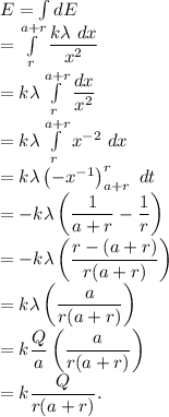 E=\int dE\\=\int\limits_{r}^{a+r} \dfrac{k\lambda\ dx}{x^2}\\=k\lambda\int\limits^{a+r}_{r} \dfrac{ dx}{x^2}\\=k\lambda\int\limits^{a+r}_{r} x^{-2}\ dx\\=k\lambda \left (-x^{-1} \right )\limits^r_{a+r}\ dt\\=-k\lambda \left (  \dfrac1{a+r}-\dfrac 1r\right ) \\=-k\lambda \left ( \dfrac{r-(a+r)}{r(a+r)}\right ) \\=k\lambda \left ( \dfrac{a}{r(a+r)}\right )\\=k\dfrac{Q}{a} \left ( \dfrac{a}{r(a+r)}\right )\\=k\dfrac{Q}{r(a+r)}.