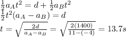 \frac{1}{2}a_A t^2 = d + \frac{1}{2}a_B t^2\\\frac{1}{2}t^2 (a_A - a_B) = d\\t=\sqrt{\frac{2d}{a_A-a_B}}=\sqrt{\frac{2(1400)}{11-(-4)}}=13.7 s