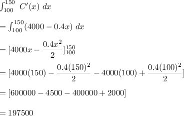 \int^{150}_{100}\ C'(x)\ dx\\\\=\int^{150}_{100} (4000-0.4x)\ dx\\\\=[4000x-\dfrac{0.4x^2}{2}]^{150}_{100}\\\\=[4000(150)-\dfrac{0.4(150)^2}{2}-4000(100)+\dfrac{0.4(100)^2}{2}]\\\\=[600000-4500-400000+2000]\\\\=197500
