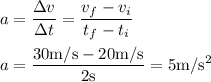 \begin{aligned} a &=\frac{\Delta v}{\Delta t}=\frac{v_{f}-v_{i}}{t_{f}-t_{i}} \\ a &=\frac{30 \mathrm{m} / \mathrm{s}-20 \mathrm{m} / \mathrm{s}}{2 \mathrm{s}}=5 \mathrm{m} / \mathrm{s}^{2} \end{aligned}