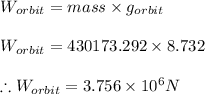W_{orbit}=mass\times g_{orbit}\\\\W_{orbit}=430173.292\times 8.732\\\\ \therefore W_{orbit}=3.756\times 10^{6}N\\