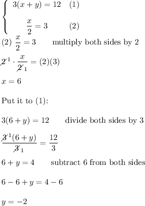 \left\{\begin{array}{ccc}3(x+y)=12&(1)\\\\\dfrac{x}{2}=3&(2)\end{array}\right\\\\(2)\ \dfrac{x}{2}=3\qquad\text{multiply both sides by 2}\\\\2\!\!\!\!\diagup^1\cdot\dfrac{x}{2\!\!\!\!\diagup_1}=(2)(3)\\\\x=6\\\\\text{Put it to (1):}\\\\3(6+y)=12\qquad\text{divide both sides by 3}\\\\\dfrac{3\!\!\!\!\diagup^1(6+y)}{3\!\!\!\!\diagup_1}=\dfrac{12}{3}\\\\6+y=4\qquad\text{subtract 6 from both sides}\\\\6-6+y=4-6\\\\y=-2