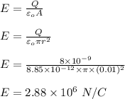 E = \frac{Q}{\varepsilon _o A} \\\\E = \frac{Q}{\varepsilon _o  \pi r^2} \\\\E = \frac{8 \times 10^{-9} }{8.85\times 10^{-12} \times \pi \times (0.01)^2} \\\\E = 2.88 \times 10^ 6 \ N/C