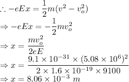 \therefore -eEx = \dfrac{1}{2}m(v^2-v_o^2)\\\Rightarrow -eEx=-\dfrac{1}{2}mv_o^2\\\Rightarrow x=\dfrac{mv_o^2}{2eE}\\\Rightarrow x=\dfrac{9.1\times 10^{-31}\times (5.08\times 10^{6})^2}{2\times 1.6\times10^{-19}\times 9100}\\\Rightarrow x=8.06\times 10^{-3}\ m