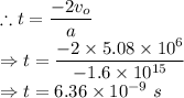 \therefore t = \dfrac{-2v_o}{a}\\\Rightarrow t=\dfrac{-2\times 5.08\times 10^6}{-1.6\times 10^{15}}\\\Rightarrow t= 6.36\times 10^{-9}\ s