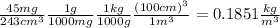 \frac{45 mg}{243 cm^{3}} \frac{1 g}{1000 mg} \frac{1 kg}{1000 g} \frac{(100 cm) ^{3}}{1 m^{3}}=0.1851 \frac{kg}{m^{3}}