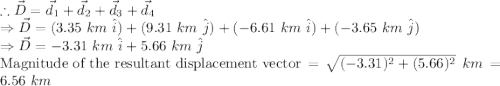 \therefore \vec{D}=\vec{d}_1+\vec{d}_2+\vec{d}_3+\vec{d}_4\\\Rightarrow \vec{D} =(3.35\ km\ \hat{i})+(9.31\ km\ \hat{j})+(-6.61\ km\ \hat{i})+(-3.65\ km\ \hat{j})\\\Rightarrow \vec{D} =-3.31\ km\ \hat{i}+5.66\ km\ \hat{j}\\\textrm{Magnitude of the resultant displacement vector} = \sqrt{(-3.31)^2+(5.66)^2}\ km= 6.56\ km\\