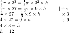 \frac{4}{3} \pi \times 3^3=\frac{1}{3} \pi \times 3^2 \times h \\&#10;\frac{4}{3} \pi \times 27 = \frac{1}{3} \pi \times 9 \times h \ \ \ \ \ \ \ \ |\div \pi \\&#10;\frac{4}{3} \times 27=\frac{1}{3} \times 9 \times h \ \ \ \ \ \ \ \ \ \ \ \ |\times 3 \\&#10;4 \times 27=9 \times h \ \ \ \ \ \ \ \ \ \ \ \ \ \ \ \ \ \ |\div 9 \\&#10;4 \times 3=h \\&#10;h=12&#10;