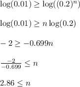 \log(0.01)\geq \log((0.2)^{n})\\\\ \log(0.01)\geq n \log(0.2)\\\\ -2\geq -0.699n\\\\\frac{-2}{-0.699} \leq n\\\\ 2.86\leq n