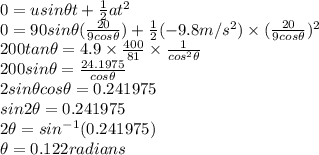 0=usin\theta t+\frac{1}{2}at^{2}\\0=90sin\theta (\frac{20}{9cos\theta})+\frac{1}{2}(-9.8 m/s^{2})\times (\frac{20}{9cos\theta})^{2} \\200tan\theta=4.9\times \frac{400}{81}\times \frac{1}{cos^{2}\theta}\\200sin\theta=\frac{24.1975}{cos\theta}\\ 2sin\theta cos\theta=0.241975\\sin2\theta=0.241975\\2\theta=sin^{-1}(0.241975)\\ \theta=0.122 radians