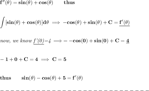 \bf f''(\theta)=sin(\theta)+cos(\theta)\qquad thus&#10;\\\\\\&#10;\displaystyle \int [sin(\theta)+cos(\theta)]d\theta\implies -cos(\theta)+sin(\theta)+C =\underline{f'(\theta)}&#10;\\\\\\&#10;\textit{now, we know \underline{f'(0)}=4}\implies =-cos(0)+sin(0)+C=\underline{4}&#10;\\\\\\&#10;-1+0+C=4\implies C=5&#10;\\\\\\&#10;thus\qquad sin(\theta)-cos(\theta)+5=f'(\theta)\\\\&#10;-----------------------------\\\\&#10;