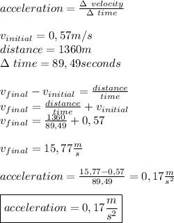 acceleration=\frac{\Delta\ velocity}{\Delta\ time}\\\\&#10;v_{initial}=0,57m/s\\&#10;distance=1360m\\ \Delta\ time=89,49seconds\\\\&#10;v_{final}-v_{initial}=\frac{distance}{time}\\&#10;v_{final}=\frac{distance}{time}+v_{initial}\\&#10;v_{final}=\frac{1360}{89,49}+0,57\\\\v_{final}=15,77\frac{m}{s}\\\\&#10;acceleration=\frac{15,77-0,57}{89,49}=0,17\frac{m}{s^2}\\\\ \boxed{acceleration=0,17\frac{m}{s^2}}