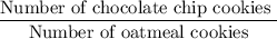 \dfrac{\text{Number of chocolate chip cookies }}{\text{Number of oatmeal cookies}}