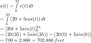 s(t)= \int\limits^{35}_0 {v(t)} \, dt \\ =\int\limits^{35}_0 {(20+5cos(t))} \, dt \\ =[20t+5sin(t)]^{35}_0 \\ =(20(35)+5sin(35))-(20(0)+5sin(0)) \\ =700+2.868=702.868 \, feet