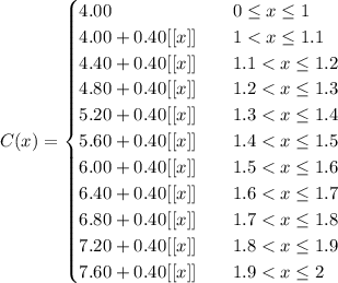 C(x) =\begin{cases}4.00& \quad 0 \leq x \leq 1 \\4.00 + 0.40[[x]] & \quad 1 < x \leq 1.1\\4.40 + 0.40[[x]] & \quad 1.1 < x \leq 1.2\\4.80 + 0.40[[x]] & \quad 1.2 < x \leq 1.3\\5.20 + 0.40[[x]]& \quad 1.3 < x \leq 1.4\\5.60 + 0.40[[x]] & \quad 1.4 < x \leq 1.5\\6.00 + 0.40[[x]] & \quad 1.5 < x \leq 1.6\\6.40 + 0.40[[x]] & \quad 1.6 < x \leq 1.7\\6.80 + 0.40[[x]] & \quad 1.7 < x \leq 1.8\\7.20 + 0.40[[x]] & \quad 1.8 < x \leq 1.9\\7.60 + 0.40[[x]] & \quad 1.9 < x \leq 2\\\end{cases}