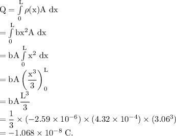 \rm Q = \int\limits^{L}_{0} \rho(x)A\ dx\\= \int\limits^{L}_{0} bx^2A\ dx\\= bA\int\limits^{L}_{0} x^2\ dx\\=bA\left (\dfrac{x^3}3 \right )\limits^{L}_{0}\\=bA\dfrac{L^3}{3}\\=\dfrac 13 \times (-2.59\times 10^{-6})\times(4.32\times 10^{-4})\times(3.06^3) \\=-1.068\times 10^{-8}\ C.