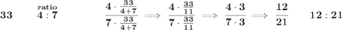 \bf 33\qquad \stackrel{ratio}{4:7}\qquad \qquad \cfrac{4\cdot \frac{33}{4+7}}{7\cdot \frac{33}{4+7}}\implies \cfrac{4\cdot \frac{33}{11}}{7\cdot \frac{33}{11}}\implies \cfrac{4\cdot 3}{7\cdot 3}\implies \cfrac{12}{21}\qquad 12:21