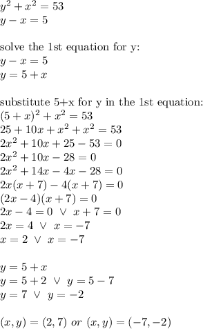 y^2+x^2=53 \\&#10;y-x=5 \\ \\&#10;\hbox{solve the 1st equation for y:} \\&#10;y-x=5 \\&#10;y=5+x \\ \\&#10;\hbox{substitute 5+x for y in the 1st equation:} \\&#10;(5+x)^2+x^2=53 \\&#10;25+10x+x^2+x^2=53 \\&#10;2x^2+10x+25-53=0 \\&#10;2x^2+10x-28=0 \\&#10;2x^2+14x-4x-28=0 \\&#10;2x(x+7)-4(x+7)=0 \\&#10;(2x-4)(x+7)=0 \\&#10;2x-4=0 \ \lor \ x+7=0 \\&#10;2x=4 \ \lor \ x=-7 \\&#10;x=2 \ \lor \ x=-7 \\ \\&#10;y=5+x \\&#10;y=5+2 \ \lor \ y=5-7 \\&#10;y=7 \ \lor \ y=-2 \\ \\&#10;(x,y)=(2,7) \ or \ (x,y)=(-7,-2)