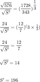 \dfrac{\sqrt{576}}{\sqrt{S'}}=(\dfrac{1728}{343})^{\dfrac{1}{3}}\\\\\\\dfrac{24}{\sqrt{S'}}=(\dfrac{12}{7})^(3\times \frac{1}{3})\\\\\\\dfrac{24}{\sqrt{S'}}=\dfrac{12}{7}\\\\\\\sqrt{S'}=14\\\\\\S'=196