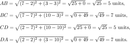AB=\sqrt{(7-2)^2+(3-3)^2}=\sqrt{25+0}=\sqrt{25}=5~\textup{units},\\\\BC=\sqrt{(7-7)^2+(10-3)^2}=\sqrt{0+49}=\sqrt{49}=7~\textup{units},\\\\CD=\sqrt{(2-7)^2+(10-10)^2}=\sqrt{25+0}=\sqrt{25}=5~\textup{units},\\\\DA=\sqrt{(2-2)^2+(3-10)^2}=\sqrt{0+49}=\sqrt{49}=7~\textup{units}.