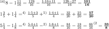 ^{16)}8-1\frac{11}{16}= \frac{128}{16}- \frac{1\cdot16+11}{16}= \frac{128-27}{16}=\bold{    \frac{101}{16}} \\ \\ 1 \frac{3}{5}+1 \frac{1}{4}=^{4)}\frac{1\cdot5+3}{5} +^{5)}\frac{1\cdot4+1}{4}=  \frac{32}{20}+ \frac{25}{20}=\bold{ \frac{57}{20}} \\ \\ 5 \frac{1}{4}-1 \frac{1}{8}=^{4)}\frac{5\cdot4+1}{4} -^{2)}\frac{1\cdot8+1}{8}= \frac{84}{16}- \frac{18}{16}= \frac{66}{16}^{(2}=\bold{ \frac{33}{8} }
